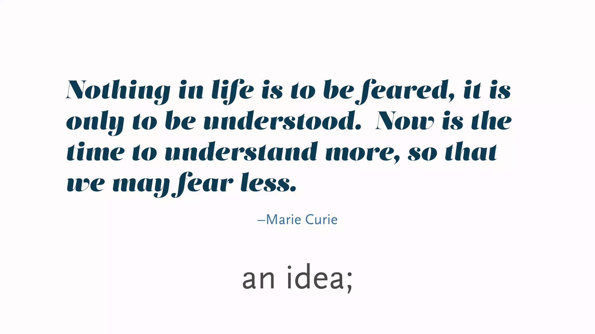 an idea;
Nothing in life is to be feared, it is
only to be understood. Now is the
time to understand more, so that
we may fear less.
–Marie Curie
 