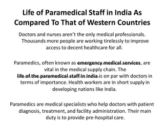 Life of Paramedical Staff in India As
Compared To That of Western Countries
Doctors and nurses aren’t the only medical professionals.
Thousands more people are working tirelessly to improve
access to decent healthcare for all.
Paramedics, often known as emergency medical services, are
vital in the medical supply chain. The
life of the paramedical staff In India is on par with doctors in
terms of importance. Health workers are in short supply in
developing nations like India.
Paramedics are medical specialists who help doctors with patient
diagnosis, treatment, and facility administration. Their main
duty is to provide pre-hospital care.
 