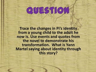 Question Trace the changes in Pi’s identity from a young child to the adult he now is. Use events and quotes from the novel to demonstrate his transformation.  What is Yann Martel saying about identity through this story? 