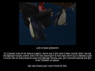 Life of Sam Sidestory In Chapter 2.5b of my Azure Legacy, there was a Sim that I kept calling "Sam" during the Wanagi Taraku scene. He's not too important to the main story but I needed a Sim I could use to show exactly what the Wanagi Taraku was. So I started playing the Sim from Toddler to death. No real drama just a boy living his life. 
