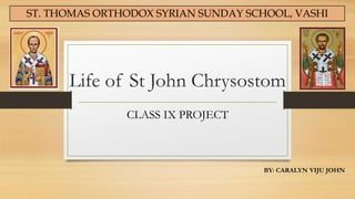 Life of St John Chrysostom
CLASS IX PROJECT
BY: CARALYN VIJU JOHN
ST. THOMAS ORTHODOX SYRIAN SUNDAY SCHOOL, VASHI
 