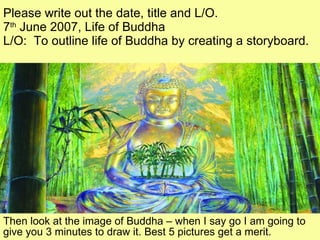 Please write out the date, title and L/O. 7 th  June 2007, Life of Buddha L/O:  To outline life of Buddha by creating a storyboard.  Then look at the image of Buddha – when I say go I am going to give you 3 minutes to draw it. Best 5 pictures get a merit. 