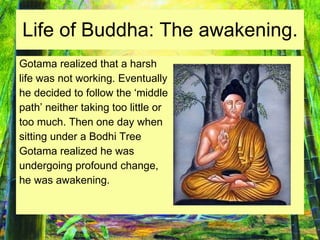 Life of Buddha: The awakening. Gotama realized that a harsh life was not working. Eventually  he decided to follow the ‘middle  path’ neither taking too little or too much. Then one day when  sitting under a Bodhi Tree  Gotama realized he was  undergoing profound change, he was awakening. 