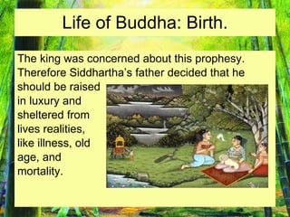 Life of Buddha: Birth. The king was concerned about this prophesy. Therefore Siddhartha’s father decided that he  should be raised in luxury and  sheltered from  lives realities,  like illness, old  age, and  mortality. 