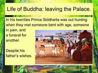 Life of Buddha: leaving the Palace. In his twenties Prince Siddharta was out hunting  when they met someone bent with age, someone in pain, and  a funeral for  another.  Despite his  father’s wishes. 