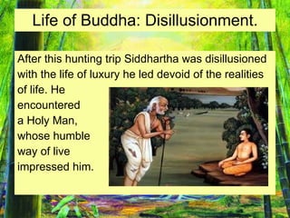 Life of Buddha: Disillusionment. After this hunting trip Siddhartha was disillusioned  with the life of luxury he led devoid of the realities  of life. He  encountered a Holy Man,  whose humble  way of live  impressed him. 