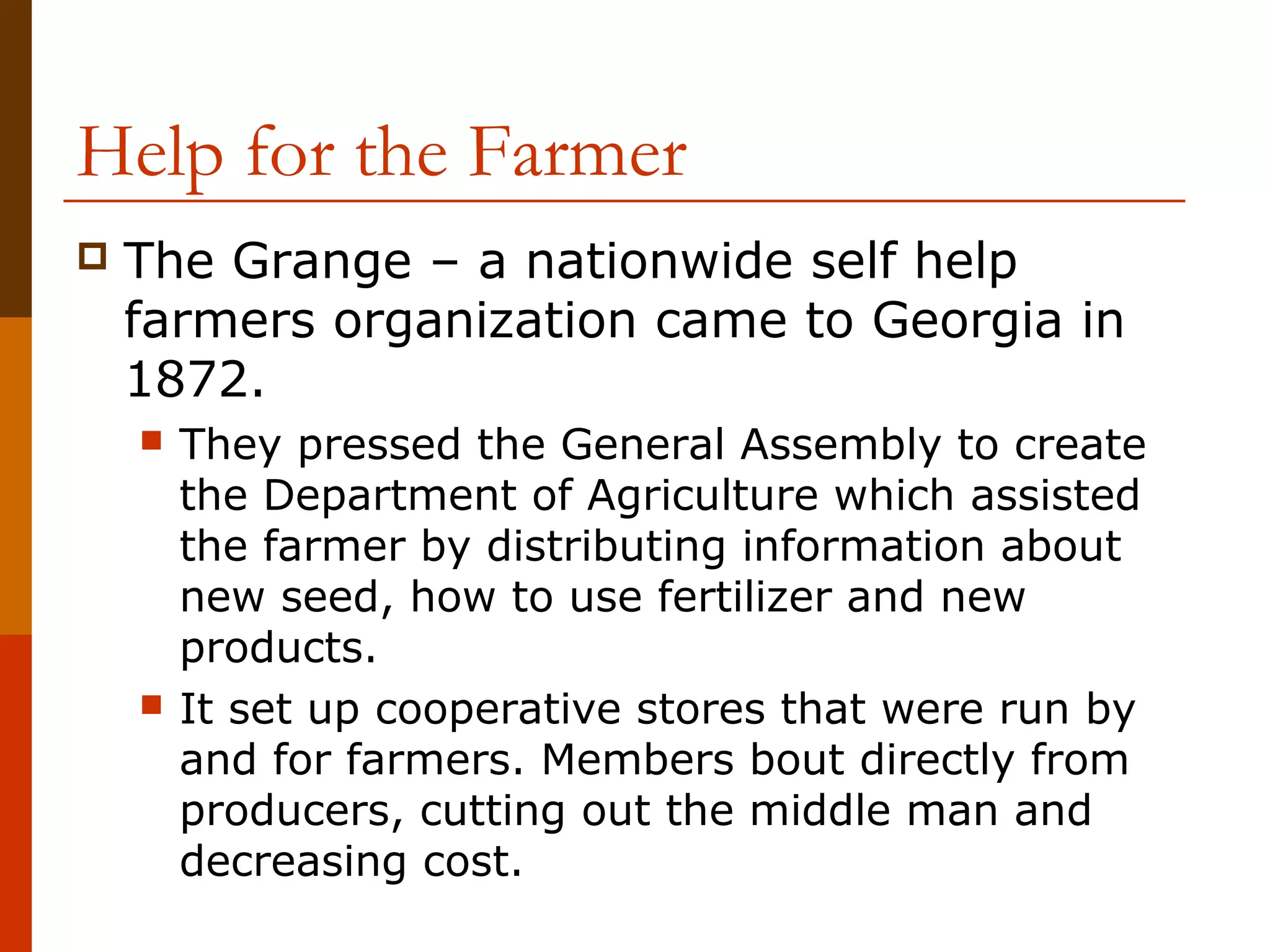 Help for the Farmer


The Grange – a nationwide self help
farmers organization came to Georgia in
1872.




They pressed the General Assembly to create
the Department of Agriculture which assisted
the farmer by distributing information about
new seed, how to use fertilizer and new
products.
It set up cooperative stores that were run by
and for farmers. Members bout directly from
producers, cutting out the middle man and
decreasing cost.

 
