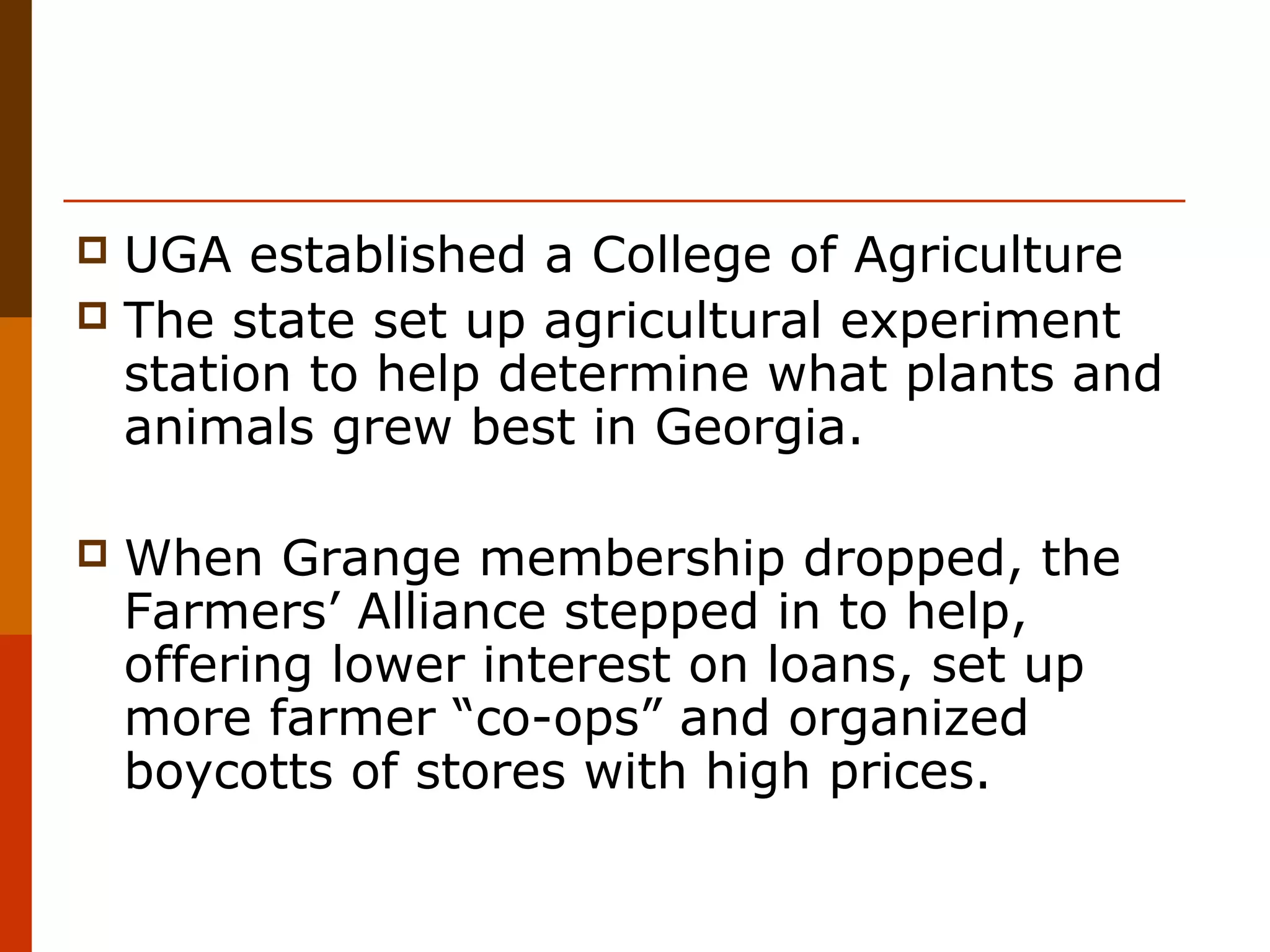 UGA established a College of Agriculture
 The state set up agricultural experiment
station to help determine what plants and
animals grew best in Georgia.




When Grange membership dropped, the
Farmers’ Alliance stepped in to help,
offering lower interest on loans, set up
more farmer “co-ops” and organized
boycotts of stores with high prices.

 