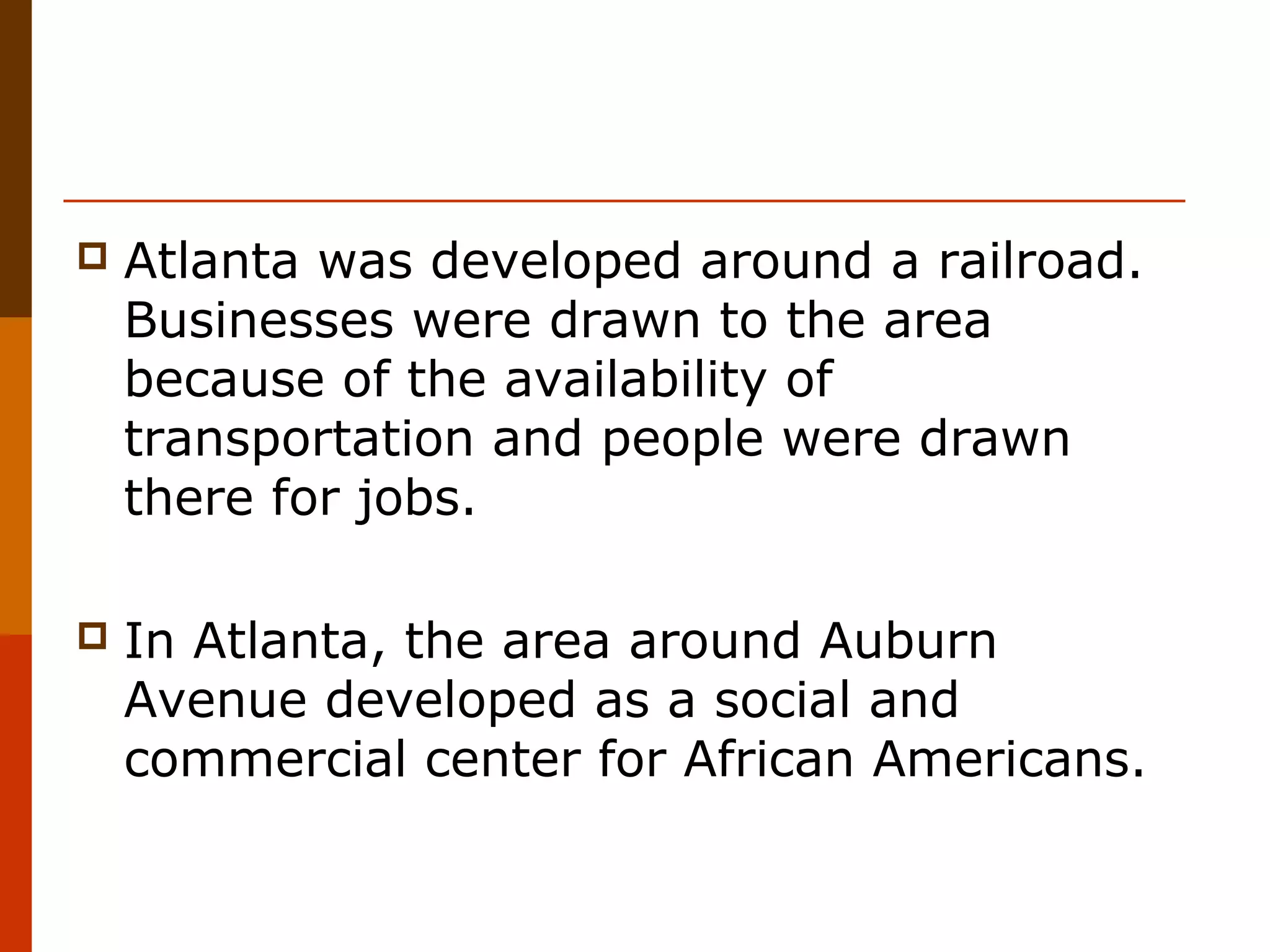 

Atlanta was developed around a railroad.
Businesses were drawn to the area
because of the availability of
transportation and people were drawn
there for jobs.



In Atlanta, the area around Auburn
Avenue developed as a social and
commercial center for African Americans.

 