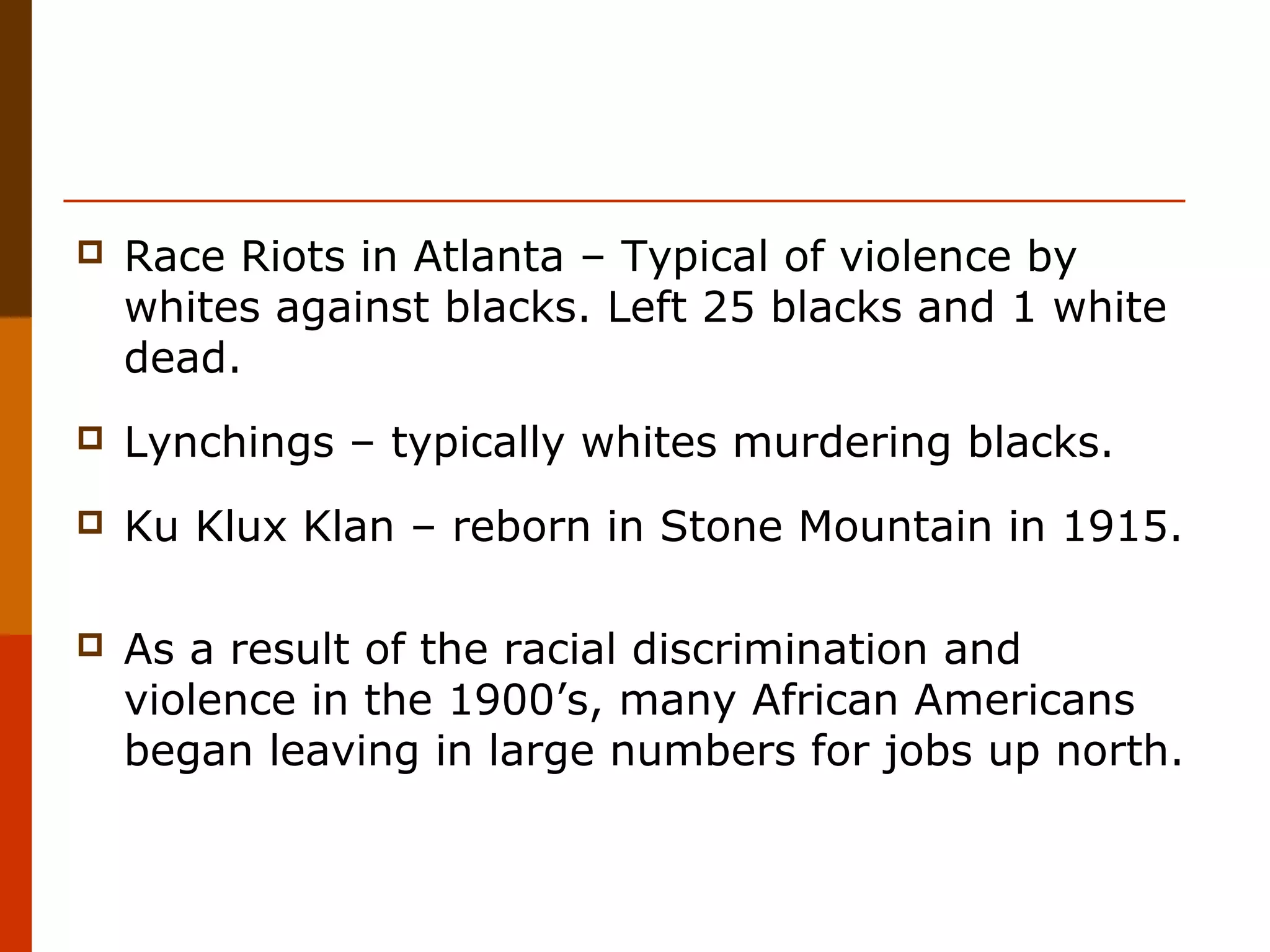 

Race Riots in Atlanta – Typical of violence by
whites against blacks. Left 25 blacks and 1 white
dead.



Lynchings – typically whites murdering blacks.



Ku Klux Klan – reborn in Stone Mountain in 1915.



As a result of the racial discrimination and
violence in the 1900’s, many African Americans
began leaving in large numbers for jobs up north.

 
