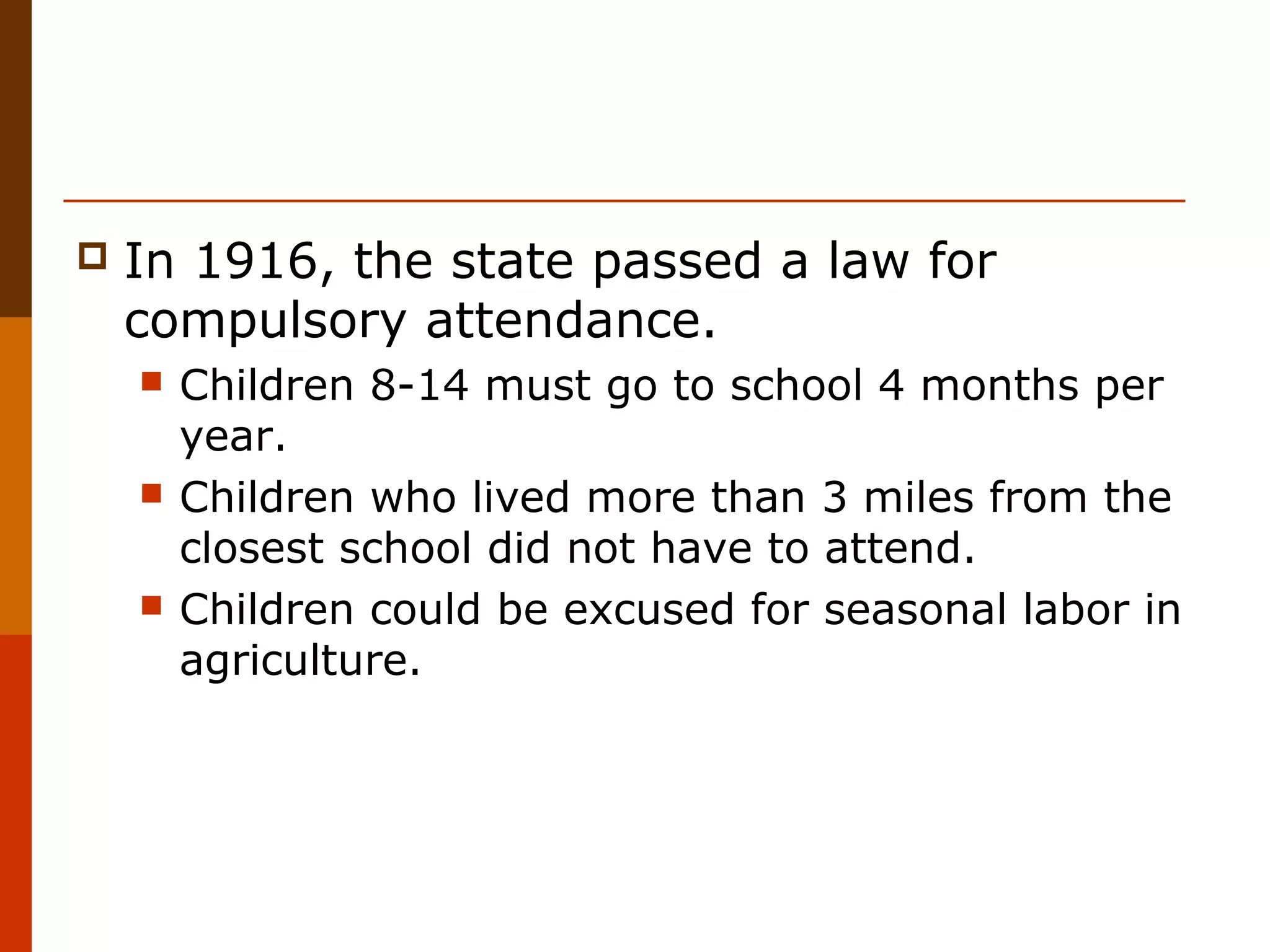 

In 1916, the state passed a law for
compulsory attendance.






Children 8-14 must go to school 4 months per
year.
Children who lived more than 3 miles from the
closest school did not have to attend.
Children could be excused for seasonal labor in
agriculture.

 