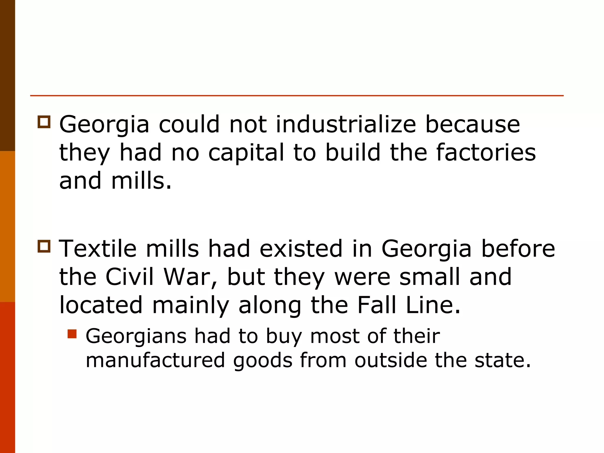 

Georgia could not industrialize because
they had no capital to build the factories
and mills.



Textile mills had existed in Georgia before
the Civil War, but they were small and
located mainly along the Fall Line.


Georgians had to buy most of their
manufactured goods from outside the state.

 
