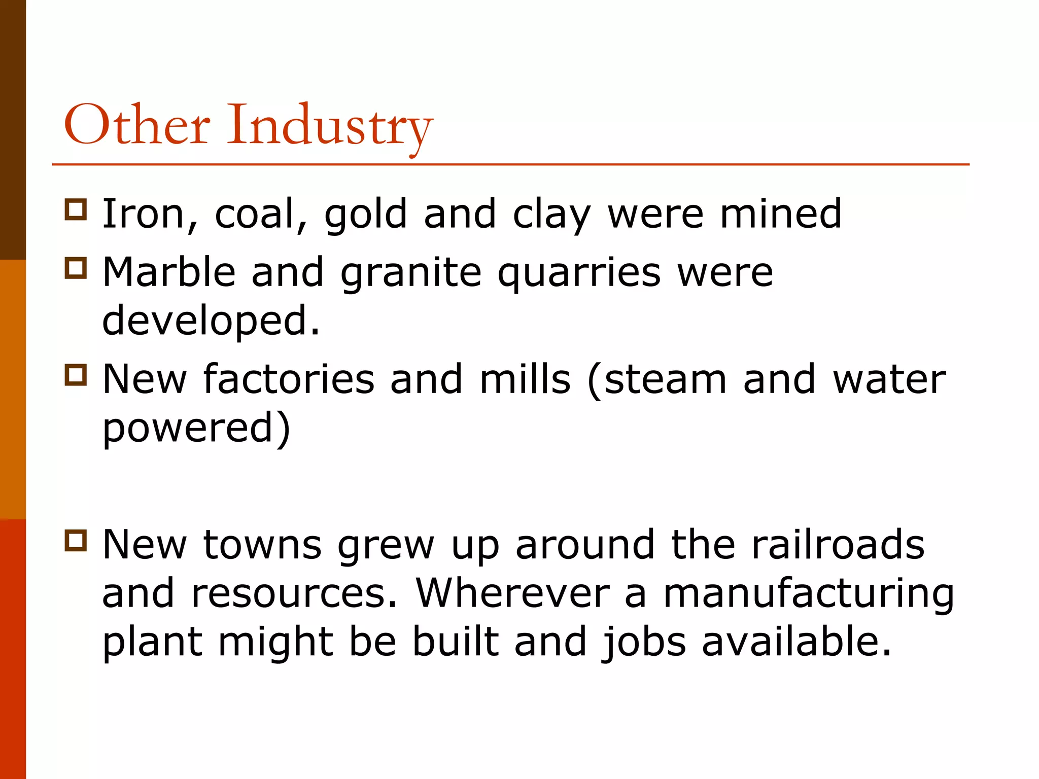 Other Industry
Iron, coal, gold and clay were mined
 Marble and granite quarries were
developed.
 New factories and mills (steam and water
powered)




New towns grew up around the railroads
and resources. Wherever a manufacturing
plant might be built and jobs available.

 