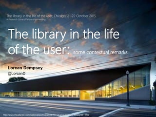 The library in the life of the user, Chicago, 21-22 October 2015
A Research Library Partnership meeting
The library in the life
of the user: some contextual remarks
Lorcan Dempsey
@LorcanD
http://www.theatlantic.com/national/archive/2014/10/not-your-mothers-library/381119/
 