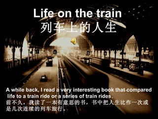Life on the train   列车上的人生 A while back, I read a very interesting book that compared  life to a train ride or a series of train rides .   前不久，我读了一本有意思的书，书中把人生比作一次或是几次连续的列车旅行。 