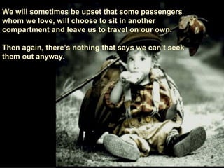 We will sometimes be upset that some passengers whom we love, will choose to sit in another compartment and leave us to travel on our own. Then again, there’s nothing that says we can’t seek  them out anyway. 