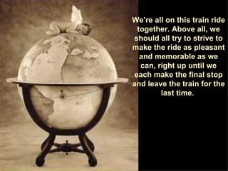 We’re all on this train ride together. Above all, we should all try to strive to make the ride as pleasant and memorable as we can, right up until we each make the final stop and leave the train for the last time.  