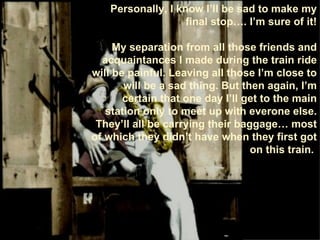 Personally, I know I’ll be sad to make my final stop…. I’m sure of it! My separation from all those friends and acquaintances I made during the train ride will be painful. Leaving all those I’m close to will be a sad thing. But then again, I’m certain that one day I’ll get to the main station only to meet up with everone else. They’ll all be carrying their baggage… most of which they didn’t have when they first got on this train.  