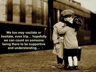 We too may vacilate or hesitate, even trip… hopefully we can count on someone being there to be supportive and understanding… 