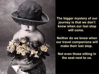 The bigger mystery of our journey is that we don’t know when our last stop will come.  Neither do we know when our travel companions will make their last stop.  Not even those sitting in the seat next to us. 