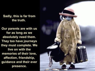 Sadly, this is far from the truth.  Our parents are with us for as long as we absolutely need them. They too have journeys they must complete. We live on with the memories of their love, affection, friendship, guidance and their ever presence. 