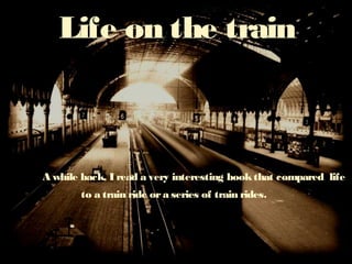 Life on the train 
A while back, I read a very interesting book that compared life 
to a train ride or a series of train rides. 
 