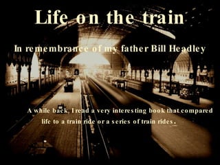 Life on the train In remembrance of my father Bill Headley A while back, I read a very interesting book that compared  life to a train ride or a series of train rides .  