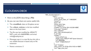 CLOUDIAN-DBOX
 Here is the JSON describing a File
 As you can see there are some useful info
 The «modified» date on Dropbox server
 The «client_mtime» is the last modified
date on the local client
 The file was last modified by «REALITY
NET» with uid «466040986» and email
«info@realitynet.it»
 Mimetype says it is a text file but this info is
not reliable because is based only on file
extension
 Notice «revision»: 5
"/RW_shared/sample2.txt": {
"meta": {
"read_only": false,
"parent_shared_folder_id": "1180320204",
"revision": 5,
"bytes": 139,
"thumb_exists": false,
"rev": "5465a41cc",
"modified": "Fri, 25 Mar 2016 10:32:58 +0000",
"mime_type": "text/plain",
"size": "139 bytes",
"path": "/RW_shared/sample2.txt",
"is_dir": false,
"modifier": {
"email_verified": true,
"display_name": "REALITY NET System Solutions",
"uid": 466040986,
"email": "info@realitynet.it"
},
"root": "dropbox",
"client_mtime": "Fri, 25 Mar 2016 10:32:16 +0000",
"icon": "page_white_text"
},
 