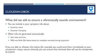 CLOUDIAN-DBOX
What did we add to ensure a «forensically sound» environment?
 You can include in your «project» info about:
 Examiner name
 Examiner Company
 Other info are generated automatically:
 Start date and time
 MD5 and SHA-256 hashes based on metadata retrieved during acquisition
If you are able to «freeze» the hashes (for example you could send them immediately to your
«customer» using a secure channel), you can ensure that retrieved data will not be «tampered»
by anyone
 