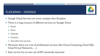 CLOUDIAN – GOOGLE
 Google Cloud Services are more complex than Dropbox
 There is a huge amount of different services on Google Cloud
 Gmail
 Drive
 Calendar
 Contacts
 And other free services
 Moreover, there are a lot of professional services (like Cloud Computing, Cloud SQL,
CloudVirtual Networks, …)
 Each service has its own set of API constantly improved
 
