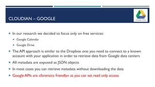 CLOUDIAN – GOOGLE
 In our research we decided to focus only on free services:
 Google Calendar
 Google Drive
 The API approach is similar to the Dropbox one: you need to connect to a known
account with your application in order to retrieve data from Google data centers
 All metadata are exposed as JSON objects
 In most cases you can retrieve metadata without downloading the data
 Google APIs are «forensics friendly» as you can set read only access
 