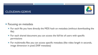 CLOUDIAN-GDRIVE
 Focusing on metadata
 For each file you have directly the MD5 hash on metadata (without downloading the
file)
 For each shared document you can access the full list of users with specific
permissions
 For multimedia files you can access specific metadata (like video length in seconds,
image dimension in pixel, EXIF metadata)
 