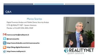Q&A
Marco Scarito
Digital Forensics Analyst and Mobile Device Security Analyst
CTO @ REALITY NET –System Solutions
Member of CLUSIT, DFA, IISFA, ONIF
marco.scarito@realitynet.it
@marcoscarito
http://www.linkedin.com/in/marcoscarito
http://blog.digital-forensics.it
http://www.realitynet.it
 