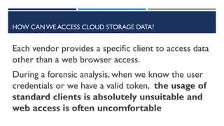 HOW CAN WE ACCESS CLOUD STORAGE DATA?
Each vendor provides a specific client to access data
other than a web browser access.
During a forensic analysis, when we know the user
credentials or we have a valid token, the usage of
standard clients is absolutely unsuitable and
web access is often uncomfortable
 