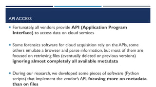 API ACCESS
 Fortunately, all vendors provide API (Application Program
Interface) to access data on cloud services
 Some forensics software for cloud acquisition rely on the APIs, some
others emulate a browser and parse information, but most of them are
focused on retrieving files (eventually deleted or previous versions)
ignoring almost completely all available metadata
 During our research, we developed some pieces of software (Python
scripts) that implement the vendor’s API, focusing more on metadata
than on files
 