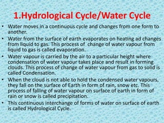 1.Hydrological Cycle/Water Cycle
• Water moves in a continuous cycle and changes from one form to
another.
• Water from the surface of earth evaporates on heating ad changes
from liquid to gas. This process of change of water vapour from
liquid to gas is called evaporation.
• Water vapour is carried by the air to a particular height where
condensation of water vapour takes place and result in forming
clouds. This process of change of water vapour from gas to solid is
called Condensation.
• When the cloud is not able to hold the condensed water vapours,
they fall on the surface of Earth in form of rain, snow etc. This
process of falling of water vapour on surface of earth in form of
rain or snow is called precipitation.
• This continuous interchange of forms of water on surface of earth
is called Hydrological Cycle.
 