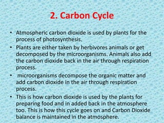 2. Carbon Cycle
• Atmospheric carbon dioxide is used by plants for the
process of photosynthesis.
• Plants are either taken by herbivores animals or get
decomposed by the microorganisms. Animals also add
the carbon dioxide back in the air through respiration
process.
• microorganisms decompose the organic matter and
add carbon dioxide in the air through respiration
process.
• This is how carbon dioxide is used by the plants for
preparing food and in added back in the atmosphere
too. This is how this cycle goes on and Carbon Dioxide
balance is maintained in the atmosphere.
 