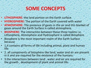 SOME CONCEPTS
• LITHOSPHERE: the land portion on the Earth surface.
• HYDROSPHERE: The portion of the Earth covered with water
• ATMOSPHERE: The presence of gases in the air and this blanket of
gases around the Earth Surface is called atmosphere.
• BIOSPHERE: The interaction between these three realms i.e.
Lithosphere, Atmosphere and Hydrosphere is called Biosphere.
• Biosphere is the most important realm of the Earth Surface
because
• 1.it contains all forms of life including animal, plant and human
life.
• 2. all components of biosphere like land, water and air are present
in it and are required for the existence of the humans.
• 3.the interactions between land , water and air are required for
the growth , development of plant and animal life.
 