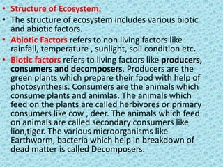 • Structure of Ecosystem:
• The structure of ecosystem includes various biotic
and abiotic factors.
• Abiotic Factors refers to non living factors like
rainfall, temperature , sunlight, soil condition etc.
• Biotic factors refers to living factors like producers,
consumers and decomposers. Producers are the
green plants which prepare their food with help of
photosynthesis. Consumers are the animals which
consume plants and animlas. The animals which
feed on the plants are called herbivores or primary
consumers like cow , deer. The animals which feed
on animals are called secondary consumers like
lion,tiger. The various microorganisms like
Earthworm, bacteria which help in breakdown of
dead matter is called Decomposers.
 