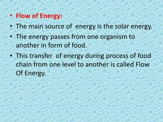 • Flow of Energy:
• The main source of energy is the solar energy.
• The energy passes from one organism to
another in form of food.
• This transfer of energy during process of food
chain from one level to another is called Flow
Of Energy.
 