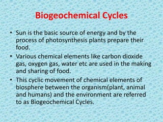 Biogeochemical Cycles
• Sun is the basic source of energy and by the
process of photosynthesis plants prepare their
food.
• Various chemical elements like carbon dioxide
gas, oxygen gas, water etc are used in the making
and sharing of food.
• This cyclic movement of chemical elements of
biosphere between the organism(plant, animal
and humans) and the environment are referred
to as Biogeochemical Cycles.
 