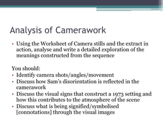Analysis of CameraworkUsing the Worksheet of Camera stills and the extract in action, analyse and write a detailed exploration of the meanings constructed from the sequenceYou should:Identify camera shots/angles/movementDiscuss how Sam’s disorientation is reflected in the cameraworkDiscuss the visual signs that construct a 1973 setting and how this contributes to the atmosphere of the sceneDiscuss what is being signified/symbolised [connotations] through the visual images