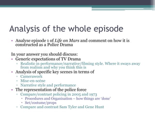 Analysis of the whole episodeAnalyse episode 1 of Life on Mars and comment on how it is constructed as a Police DramaIn your answer you should discuss:Generic expectations of TV DramaRealistic in performance/narrative/filming style. Where it sways away from realism and why you think this is Analysis of specific key scenes in terms of CameraworkMise-en-scéneNarrative style and performanceThe representation of the police forceCompare/contrast policing in 2005 and 1973Procedures and Organisation – how things are ‘done’ Set/costume/propsCompare and contrast Sam Tyler and Gene Hunt