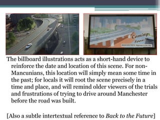 The billboard illustrations acts as a short-hand device to reinforce the date and location of this scene. For non-Mancunians, this location will simply mean some time in the past; for locals it will root the scene precisely in a time and place, and will remind older viewers of the trials and frustrations of trying to drive around Manchester before the road was built.[Also a subtle intertextual reference to Back to the Future]