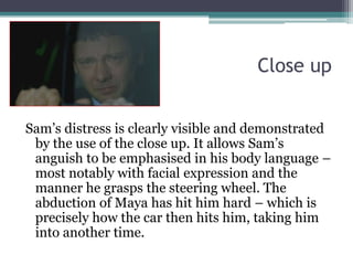 Close upSam’s distress is clearly visible and demonstrated by the use of the close up. It allows Sam’s anguish to be emphasised in his body language – most notably with facial expression and the manner he grasps the steering wheel. The abduction of Maya has hit him hard – which is precisely how the car then hits him, taking him into another time.
