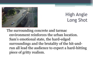 High Angle Long ShotThe surrounding concrete and tarmac environment reinforces the urban location. Sam’s emotional state, the hard-edged surroundings and the brutality of the hit-and-run all lead the audience to expect a hard-hitting piece of gritty realism.