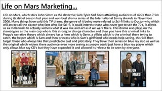 Life on Mars Marketing...
Life on Mars, which stars John Simm as the detective Sam Tyler had been attracting audiences of more than 7.5m
during its debut season last year and won best drama series at the International Emmy Awards in November
2006. Many things have sold this TV drama, the genre of it being more related to Sci-fi links to Doctor who which
will attract all the doctor who fans who like Sci-fi, it could interest those who never got to see the 70’s, it allows
us as millennials to actually witness what it was like and act as if we were there. This drama also plays on the
stereotypes as the main cop who is this strong, in charge character and then you have this criminal links to
Propp’s narrative theory which always has a hero which is Gene, a villain which is the criminal there trying to
catch, the helper which is Sam and then princess who is Sam's girlfriend who needs help saving, this will then
target those who always like that predictable cast and plot story. They have their series on blue ray also as well as
the original which widens there audience even more seeing as people could just have a blue ray player which
only allows blue ray CD’s but they have expanded it and allowed its release to be seen by everyone.
 