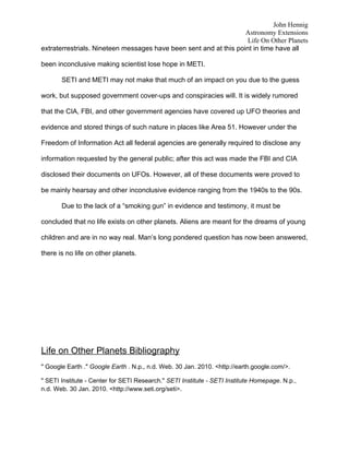 John Hennig
                                                                   Astronomy Extensions
                                                                    Life On Other Planets
extraterrestrials. Nineteen messages have been sent and at this point in time have all

been inconclusive making scientist lose hope in METI.

       SETI and METI may not make that much of an impact on you due to the guess

work, but supposed government cover-ups and conspiracies will. It is widely rumored

that the CIA, FBI, and other government agencies have covered up UFO theories and

evidence and stored things of such nature in places like Area 51. However under the

Freedom of Information Act all federal agencies are generally required to disclose any

information requested by the general public; after this act was made the FBI and CIA

disclosed their documents on UFOs. However, all of these documents were proved to

be mainly hearsay and other inconclusive evidence ranging from the 1940s to the 90s.

       Due to the lack of a “smoking gun” in evidence and testimony, it must be

concluded that no life exists on other planets. Aliens are meant for the dreams of young

children and are in no way real. Man’s long pondered question has now been answered,

there is no life on other planets.




Life on Other Planets Bibliography
" Google Earth ." Google Earth . N.p., n.d. Web. 30 Jan. 2010. <http://earth.google.com/>.

" SETI Institute - Center for SETI Research." SETI Institute - SETI Institute Homepage. N.p.,
n.d. Web. 30 Jan. 2010. <http://www.seti.org/seti>.
 
