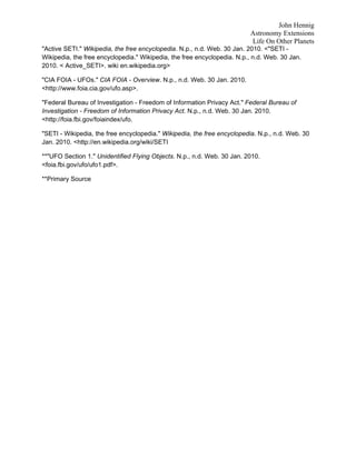 John Hennig
                                                                          Astronomy Extensions
                                                                          Life On Other Planets
"Active SETI." Wikipedia, the free encyclopedia. N.p., n.d. Web. 30 Jan. 2010. <"SETI -
Wikipedia, the free encyclopedia." Wikipedia, the free encyclopedia. N.p., n.d. Web. 30 Jan.
2010. < Active_SETI>. wiki en.wikipedia.org>

"CIA FOIA - UFOs." CIA FOIA - Overview. N.p., n.d. Web. 30 Jan. 2010.
<http://www.foia.cia.gov/ufo.asp>.

"Federal Bureau of Investigation - Freedom of Information Privacy Act." Federal Bureau of
Investigation - Freedom of Information Privacy Act. N.p., n.d. Web. 30 Jan. 2010.
<http://foia.fbi.gov/foiaindex/ufo.

"SETI - Wikipedia, the free encyclopedia." Wikipedia, the free encyclopedia. N.p., n.d. Web. 30
Jan. 2010. <http://en.wikipedia.org/wiki/SETI

**"UFO Section 1." Unidentified Flying Objects. N.p., n.d. Web. 30 Jan. 2010.
<foia.fbi.gov/ufo/ufo1.pdf>.

**Primary Source
 