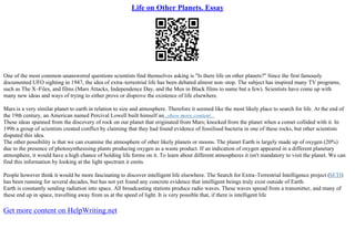 Life on Other Planets. Essay
One of the most common unanswered questions scientists find themselves asking is "Is there life on other planets?" Since the first famously
documented UFO sighting in 1947, the idea of extra–terrestrial life has been debated almost non–stop. The subject has inspired many TV programs,
such as The X–Files, and films (Mars Attacks, Independence Day, and the Men in Black films to name but a few). Scientists have come up with
many new ideas and ways of trying to either prove or disprove the existence of life elsewhere.
Mars is a very similar planet to earth in relation to size and atmosphere. Therefore it seemed like the most likely place to search for life. At the end of
the 19th century, an American named Percival Lowell built himself an...show more content...
These ideas spanned from the discovery of rock on our planet that originated from Mars; knocked from the planet when a comet collided with it. In
1996 a group of scientists created conflict by claiming that they had found evidence of fossilised bacteria in one of these rocks, but other scientists
disputed this idea.
The other possibility is that we can examine the atmosphere of other likely planets or moons. The planet Earth is largely made up of oxygen (20%)
due to the presence of photosynthesising plants producing oxygen as a waste product. If an indication of oxygen appeared in a different planetary
atmosphere, it would have a high chance of holding life forms on it. To learn about different atmospheres it isn't mandatory to visit the planet. We can
find this information by looking at the light spectrum it emits.
People however think it would be more fascinating to discover intelligent life elsewhere. The Search for Extra–Terrestrial Intelligence project (SETI)
has been running for several decades, but has not yet found any concrete evidence that intelligent beings truly exist outside of Earth.
Earth is constantly sending radiation into space. All broadcasting stations produce radio waves. These waves spread from a transmitter, and many of
these end up in space, travelling away from us at the speed of light. It is very possible that, if there is intelligent life
Get more content on HelpWriting.net
 